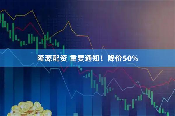 隆源配资 重要通知！降价50%
