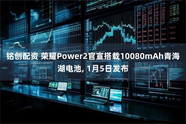 铭创配资 荣耀Power2官宣搭载10080mAh青海湖电池, 1月5日发布