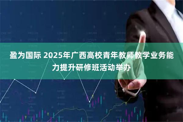 盈为国际 2025年广西高校青年教师教学业务能力提升研修班活动举办