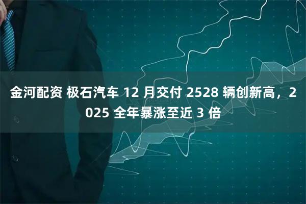 金河配资 极石汽车 12 月交付 2528 辆创新高，2025 全年暴涨至近 3 倍