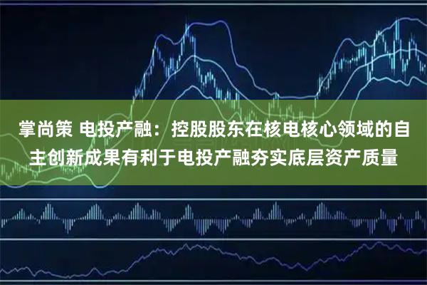 掌尚策 电投产融：控股股东在核电核心领域的自主创新成果有利于电投产融夯实底层资产质量