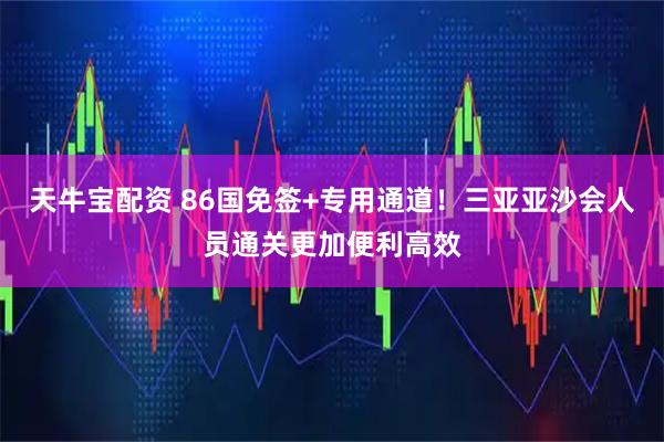 天牛宝配资 86国免签+专用通道！三亚亚沙会人员通关更加便利高效