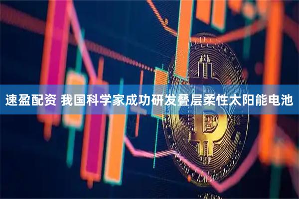 速盈配资 我国科学家成功研发叠层柔性太阳能电池