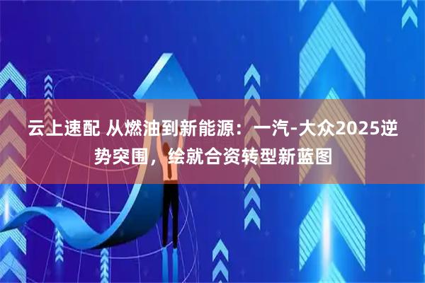 云上速配 从燃油到新能源：一汽-大众2025逆势突围，绘就合资转型新蓝图