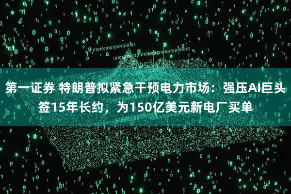 第一证券 特朗普拟紧急干预电力市场：强压AI巨头签15年长约，为150亿美元新电厂买单