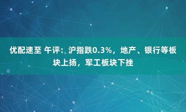 优配速至 午评:沪指跌0.3%,地产、银行等板块上扬,军工板块下挫
