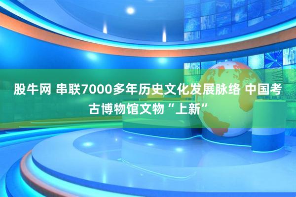 股牛网 串联7000多年历史文化发展脉络 中国考古博物馆文物“上新”