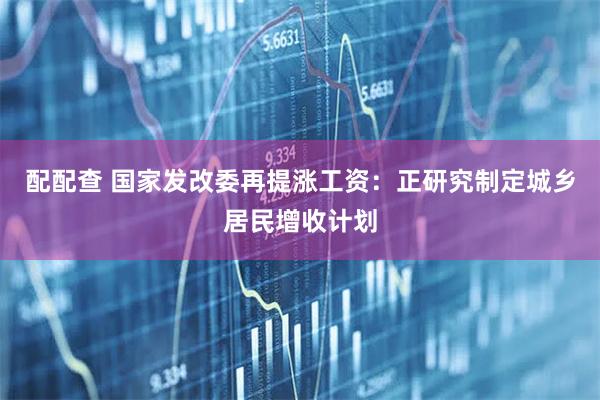 配配查 国家发改委再提涨工资：正研究制定城乡居民增收计划