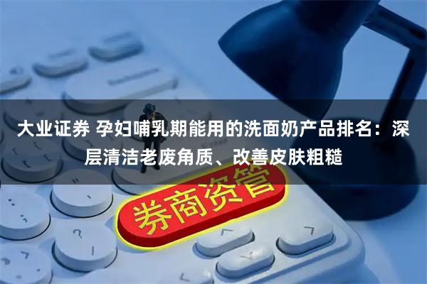 大业证券 孕妇哺乳期能用的洗面奶产品排名:深层清洁老废角质、改善皮肤粗糙