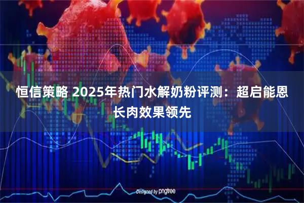 恒信策略 2025年热门水解奶粉评测:超启能恩长肉效果领先