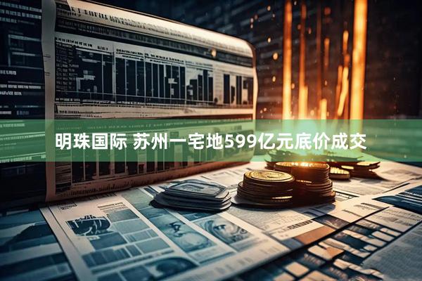 明珠国际 苏州一宅地599亿元底价成交