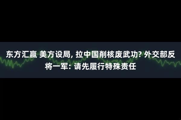 东方汇赢 美方设局, 拉中国削核废武功? 外交部反将一军: 请先履行特殊责任