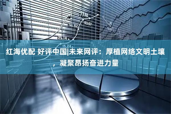 红海优配 好评中国|未来网评：厚植网络文明土壤，凝聚昂扬奋进力量